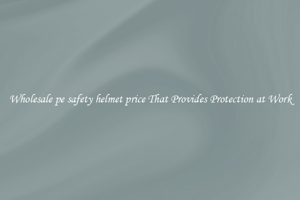 Wholesale pe safety helmet price That Provides Protection at Work