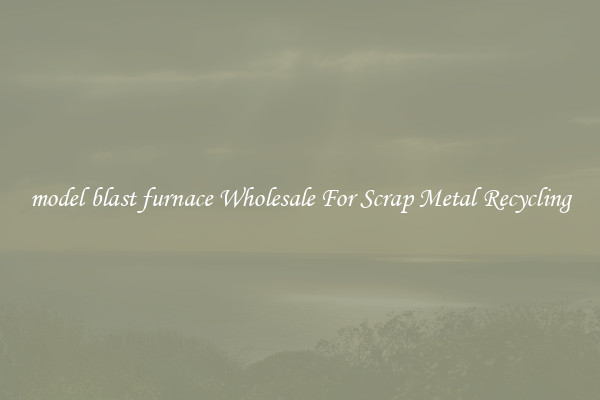 model blast furnace Wholesale For Scrap Metal Recycling